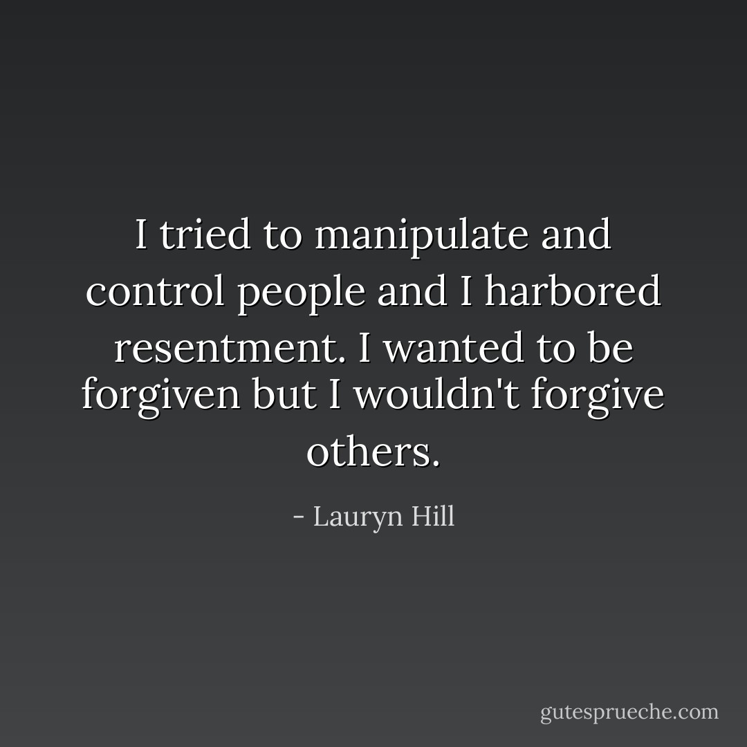 I tried to manipulate and control people and I harbored resentment. I wanted to be forgiven but I wouldn't forgive others. - Lauryn Hill