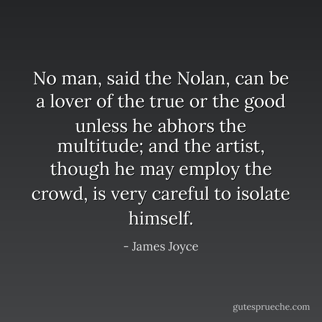 No man, said the Nolan, can be a lover of the true or the good unless he abhors the multitude; and the artist, though he may employ the crowd, is very careful to isolate himself. - James Joyce