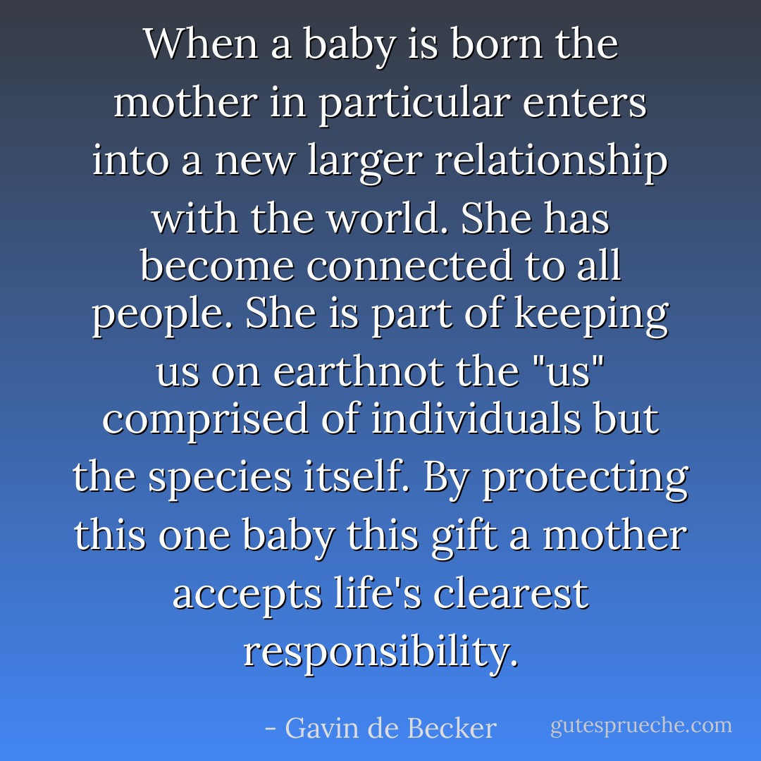 When a baby is born the mother in particular enters into a new larger relationship with the world. She has become connected to all people. She is part of keeping us on earthnot the "us" comprised of individuals but the species itself. By protecting this one baby this gift a mother accepts life's clearest responsibility. - Gavin de Becker