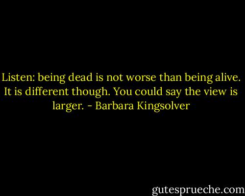 Listen: being dead is not worse than being alive. It is different though. You could say the view is larger. - Barbara Kingsolver