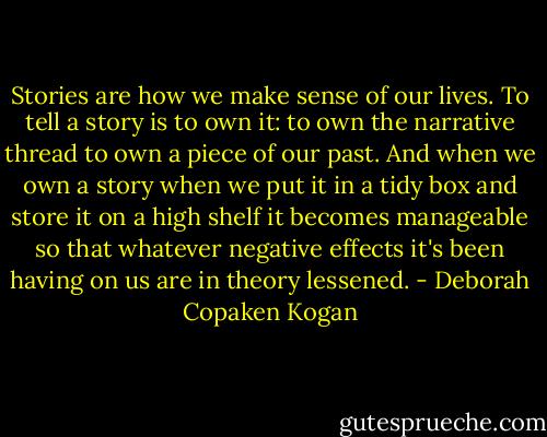 Stories are how we make sense of our lives. To tell a story is to own it: to own the narrative thread to own a piece of our past. And when we own a story when we put it in a tidy box and store it on a high shelf it becomes manageable so that whatever negative effects it's been having on us are in theory lessened. - Deborah Copaken Kogan