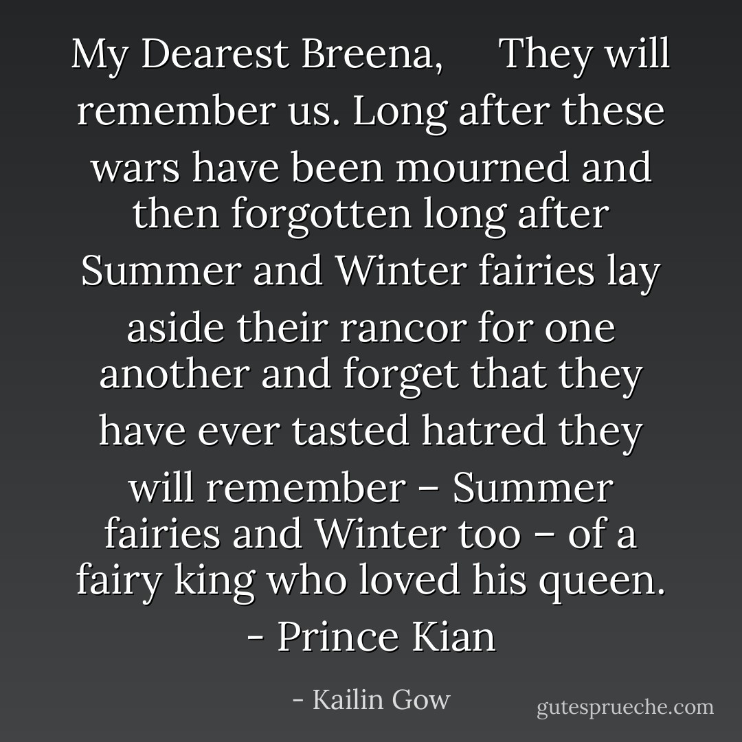 My Dearest Breena, <br /> <br /> They will remember us. Long after these wars have been mourned and then forgotten long after Summer and Winter fairies lay aside their rancor for one another and forget that they have ever tasted hatred they will remember – Summer fairies and Winter too – of a fairy king who loved his queen. - Prince Kian - Kailin Gow