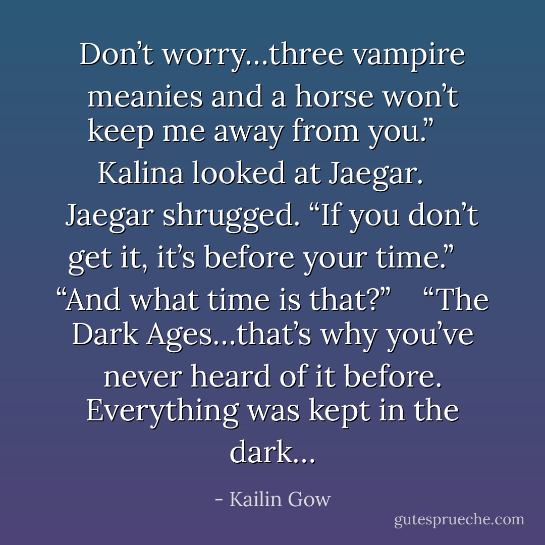 Don’t worry…three vampire meanies and a horse won’t keep me away from you.”<br /> <br /> Kalina looked at Jaegar.<br /> <br /> Jaegar shrugged. “If you don’t get it, it’s before your time.”<br /> <br /> “And what time is that?”<br /> <br /> “The Dark Ages…that’s why you’ve never heard of it before. Everything was kept in the dark… - Kailin Gow