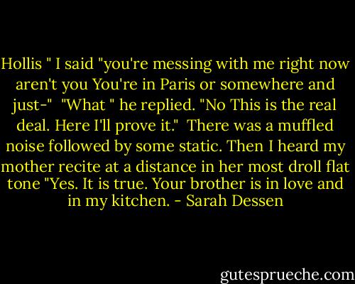 Hollis " I said "you're messing with me right now aren't you You're in Paris or somewhere and just-"<br /> "What " he replied. "No This is the real deal. Here I'll prove it."<br /> There was a muffled noise followed by some static. Then I heard my mother recite at a distance in her most droll flat tone "Yes. It is true. Your brother is in love and in my kitchen. - Sarah Dessen