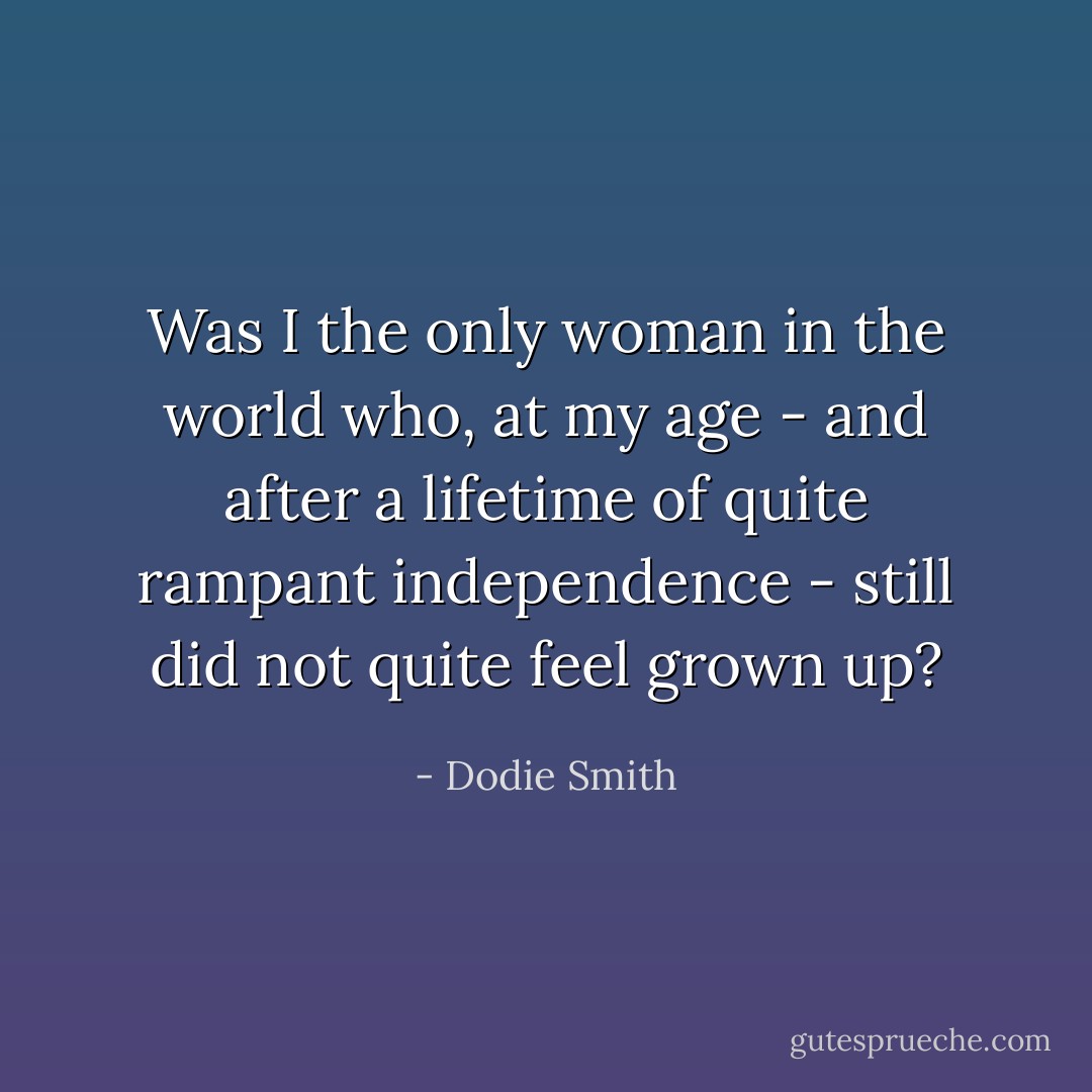 Was I the only woman in the world who, at my age - and after a lifetime of quite rampant independence - still did not quite feel grown up? - Dodie Smith