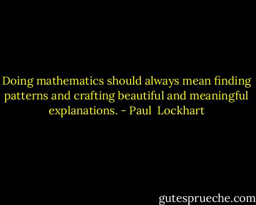 Doing mathematics should always mean finding patterns and crafting beautiful and meaningful explanations. - Paul  Lockhart