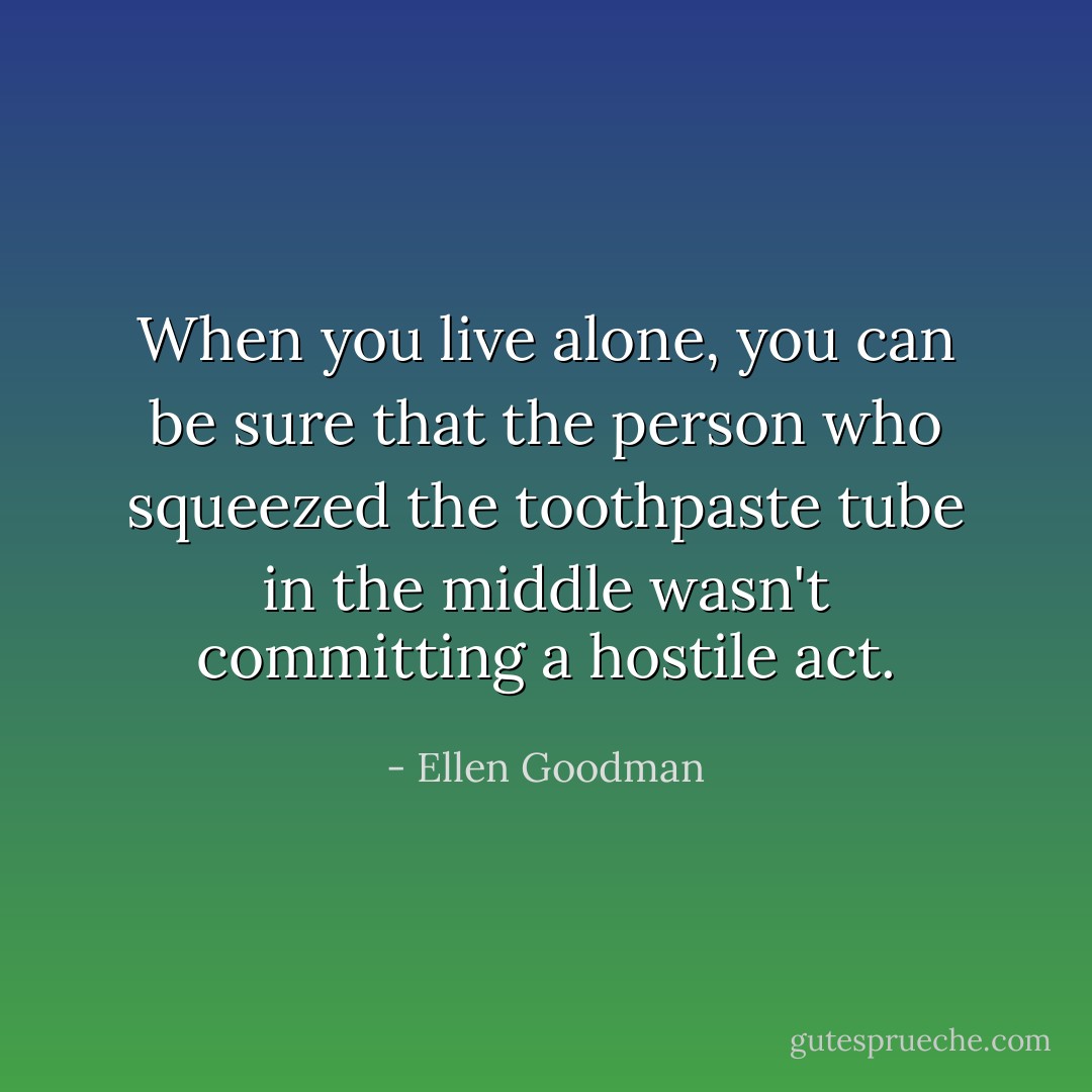 When you live alone, you can be sure that the person who squeezed the toothpaste tube in the middle wasn't committing a hostile act. - Ellen Goodman