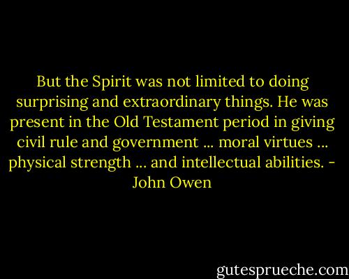 But the Spirit was not limited to doing surprising and extraordinary things. He was present in the Old Testament period in giving civil rule and government ... moral virtues ... physical strength ... and intellectual abilities. - John Owen