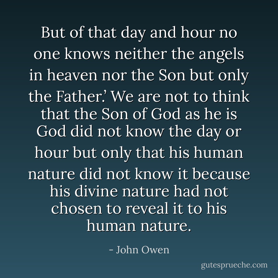 But of that day and hour no one knows neither the angels in heaven nor the Son but only the Father.’ We are not to think that the Son of God as he is God did not know the day or hour but only that his human nature did not know it because his divine nature had not chosen to reveal it to his human nature. - John Owen