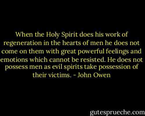 When the Holy Spirit does his work of regeneration in the hearts of men he does not come on them with great powerful feelings and emotions which cannot be resisted. He does not possess men as evil spirits take possession of their victims. - John Owen