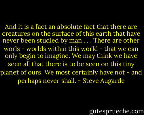 And it is a fact an absolute fact that there are creatures on the surface of this earth that have never been studied by man . . . There are other worls - worlds within this world - that we can only begin to imagine. We may think we have seen all that there is to be seen on this tiny planet of ours. We most certainly have not - and perhaps never shall. - Steve Augarde