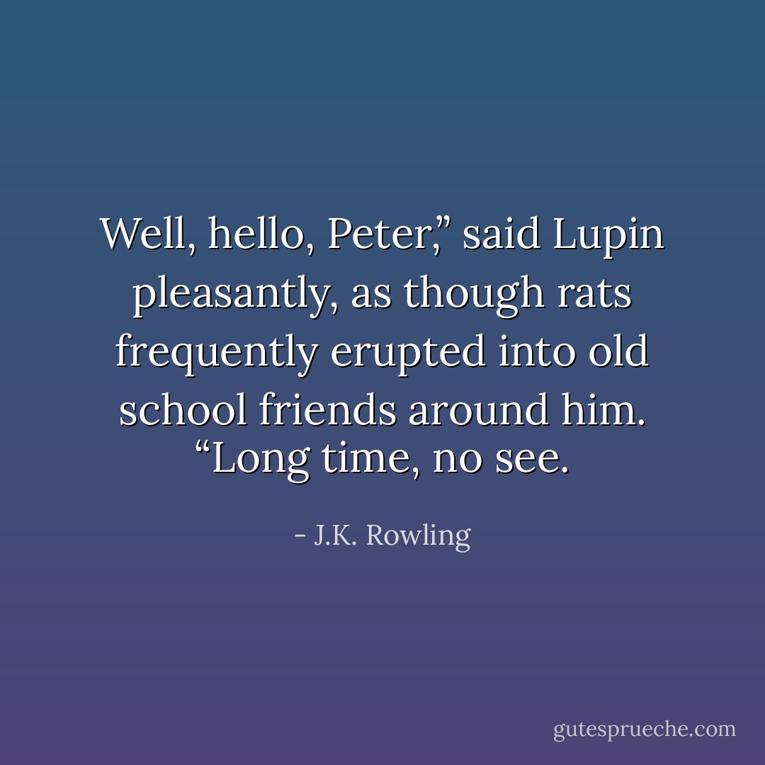 Well, hello, Peter,” said Lupin pleasantly, as though rats frequently erupted into old school friends around him. “Long time, no see. - J.K. Rowling