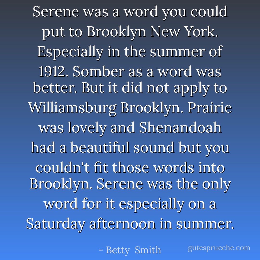 Serene was a word you could put to Brooklyn New York. Especially in the summer of 1912. Somber as a word was better. But it did not apply to Williamsburg Brooklyn. Prairie was lovely and Shenandoah had a beautiful sound but you couldn't fit those words into Brooklyn. Serene was the only word for it especially on a Saturday afternoon in summer. - Betty  Smith