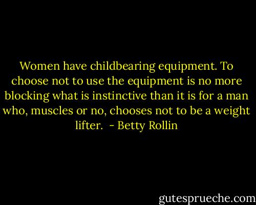 Women have childbearing equipment. To choose not to use the equipment is no more blocking what is instinctive than it is for a man who, muscles or no, chooses not to be a weight lifter.  - Betty Rollin