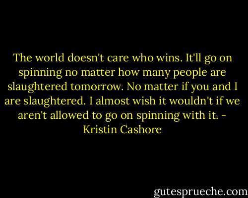 The world doesn't care who wins. It'll go on spinning no matter how many people are slaughtered tomorrow. No matter if you and I are slaughtered. I almost wish it wouldn't if we aren't allowed to go on spinning with it. - Kristin Cashore