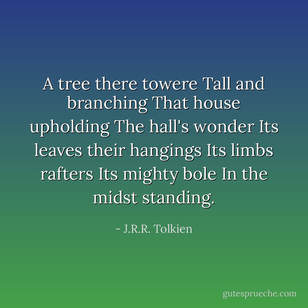 A tree there towere Tall and branching That house upholding The hall's wonder Its leaves their hangings Its limbs rafters Its mighty bole In the midst standing. - J.R.R. Tolkien