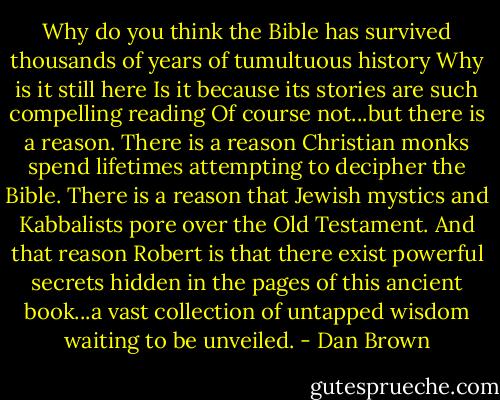 Why do you think the Bible has survived thousands of years of tumultuous history Why is it still here Is it because its stories are such compelling reading Of course not...but there is a reason. There is a reason Christian monks spend lifetimes attempting to decipher the Bible. There is a reason that Jewish mystics and Kabbalists pore over the Old Testament. And that reason Robert is that there exist powerful secrets hidden in the pages of this ancient book...a vast collection of untapped wisdom waiting to be unveiled. - Dan Brown
