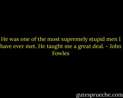 He was one of the most supremely stupid men I have ever met. He taught me a great deal. - John Fowles
