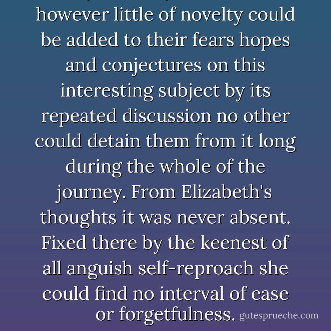 It may be easily believed that however little of novelty could be added to their fears hopes and conjectures on this interesting subject by its repeated discussion no other could detain them from it long during the whole of the journey. From Elizabeth's thoughts it was never absent. Fixed there by the keenest of all anguish self-reproach she could find no interval of ease or forgetfulness. - Jane Austen