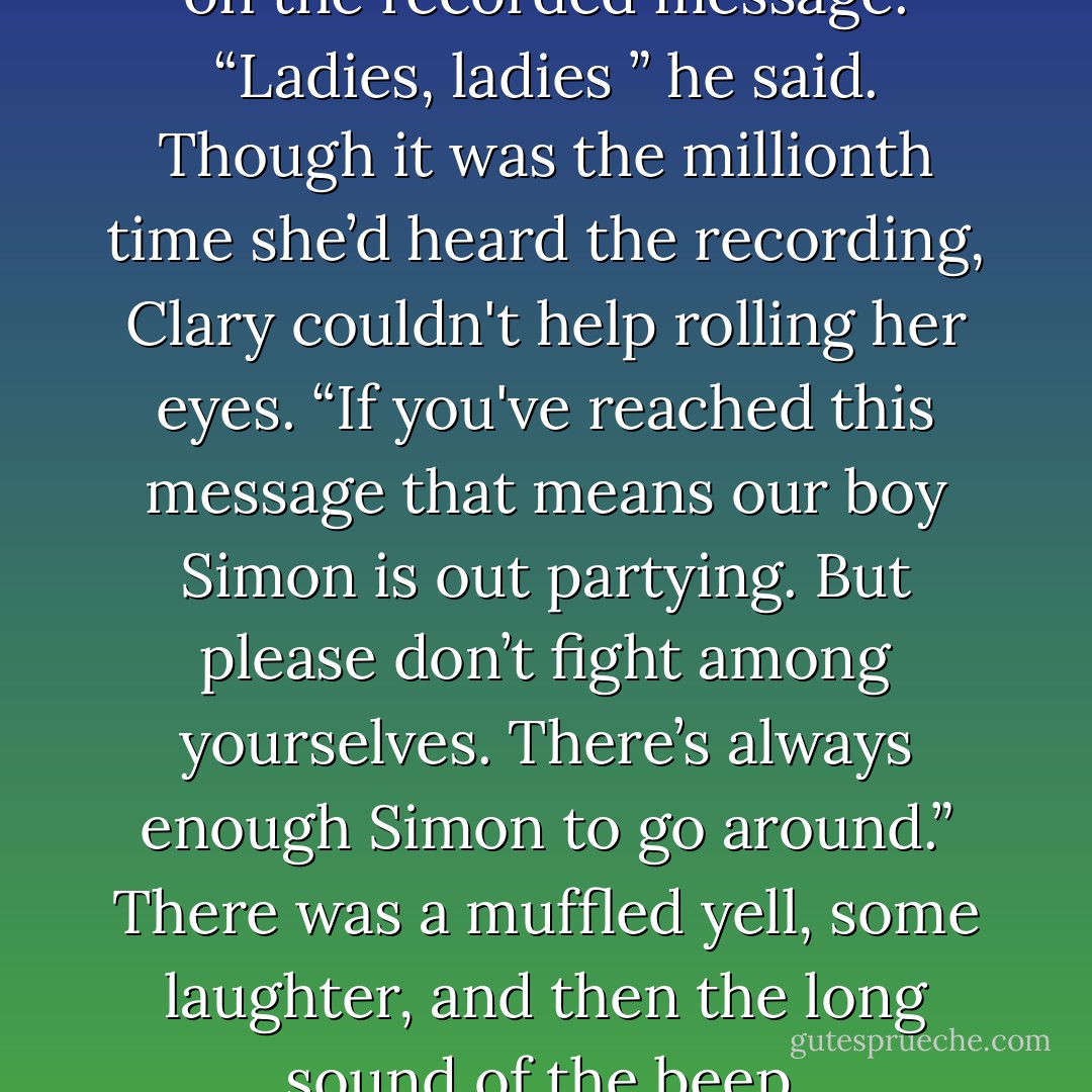 It was Eric's voice not Simon's, on the recorded message. “Ladies, ladies ” he said. Though it was the millionth time she’d heard the recording, Clary couldn't help rolling her eyes. “If you've reached this message that means our boy Simon is out partying. But please don’t fight among yourselves. There’s always enough Simon to go around.” There was a muffled yell, some laughter, and then the long sound of the beep. - Cassandra Clare