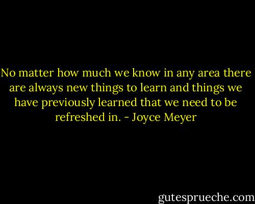 No matter how much we know in any area there are always new things to learn and things we have previously learned that we need to be refreshed in. - Joyce Meyer