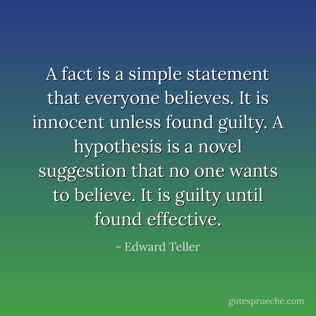 A fact is a simple statement that everyone believes. It is innocent unless found guilty. A hypothesis is a novel suggestion that no one wants to believe. It is guilty until found effective. - Edward Teller
