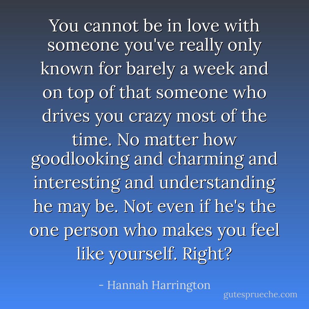 You cannot be in love with someone you've really only known for barely a week and on top of that someone who drives you crazy most of the time. No matter how goodlooking and charming and interesting and understanding he may be. Not even if he's the one person who makes you feel like yourself.<br />Right? - Hannah Harrington