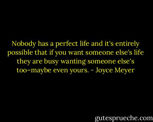 Nobody has a perfect life and it's entirely possible that if you want someone else's life they are busy wanting someone else's too–maybe even yours. - Joyce Meyer