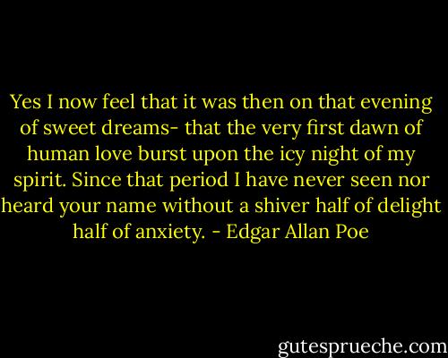 Yes I now feel that it was then on that evening of sweet dreams- that the very first dawn of human love burst upon the icy night of my spirit. Since that period I have never seen nor heard your name without a shiver half of delight half of anxiety. - Edgar Allan Poe