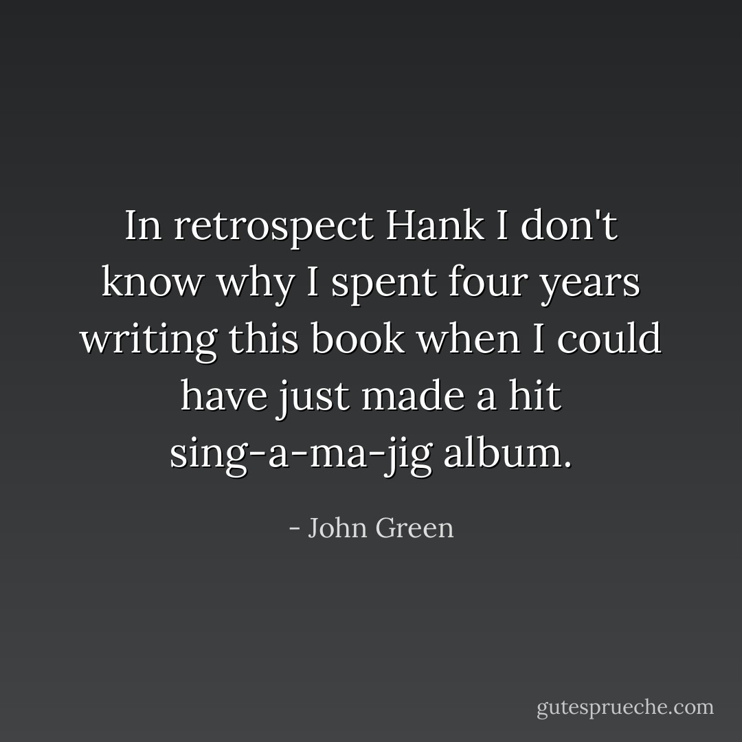 In retrospect Hank I don't know why I spent four years writing this book when I could have just made a hit sing-a-ma-jig album. - John Green