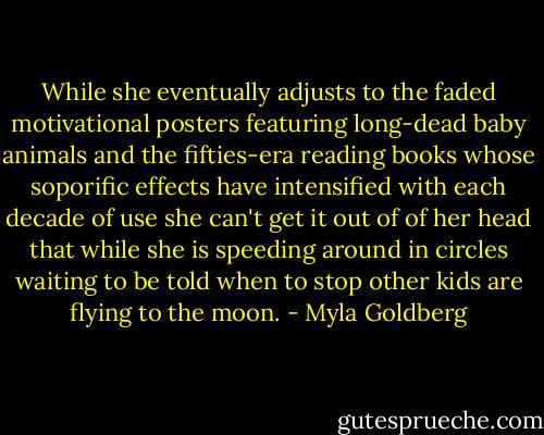 While she eventually adjusts to the faded motivational posters featuring long-dead baby animals and the fifties-era reading books whose soporific effects have intensified with each decade of use she can't get it out of of her head that while she is speeding around in circles waiting to be told when to stop other kids are flying to the moon. - Myla Goldberg