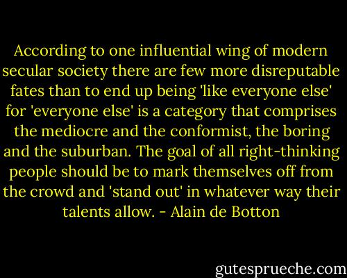 According to one influential wing of modern secular society there are few more disreputable fates than to end up being 'like everyone else' for 'everyone else' is a category that comprises the mediocre and the conformist, the boring and the suburban. The goal of all right-thinking people should be to mark themselves off from the crowd and 'stand out' in whatever way their talents allow. - Alain de Botton