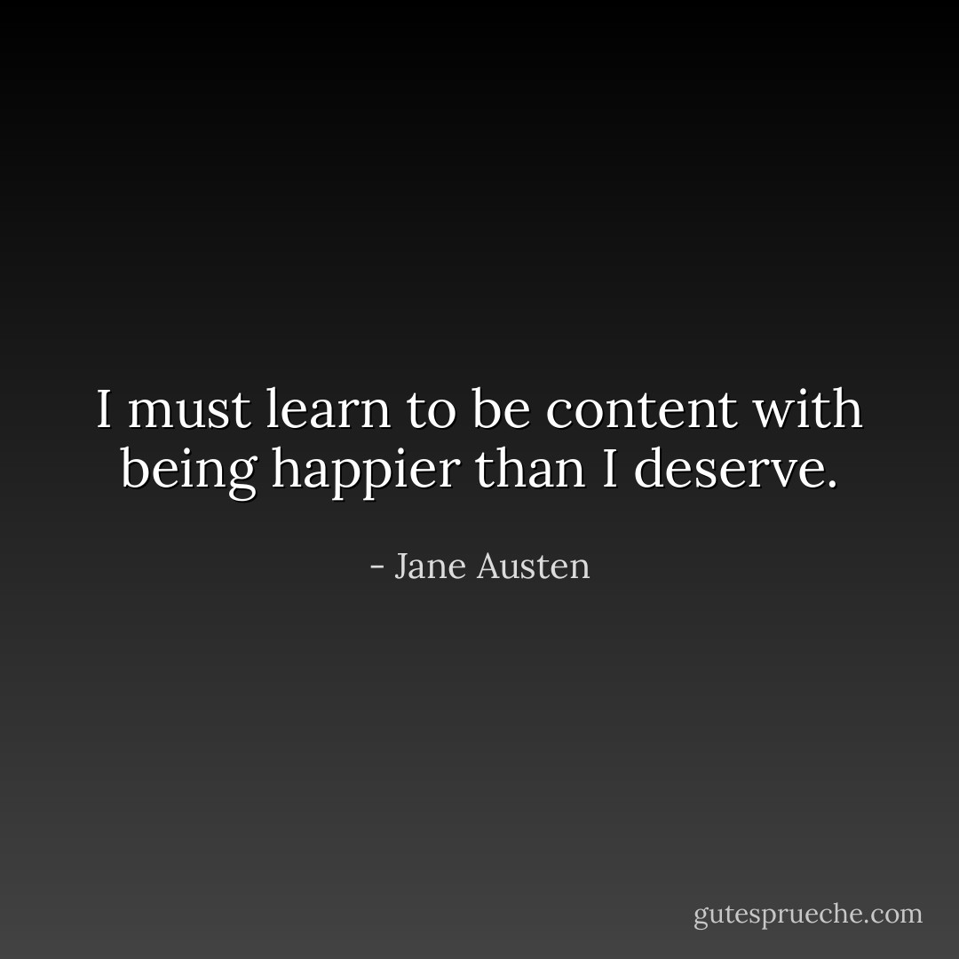I must learn to be content with being happier than I deserve. - Jane Austen