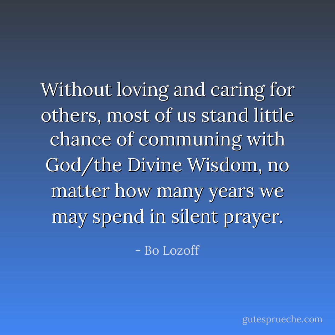 Without loving and caring for others, most of us stand little chance of communing with God/the Divine Wisdom, no matter how many years we may spend in silent prayer. - Bo Lozoff