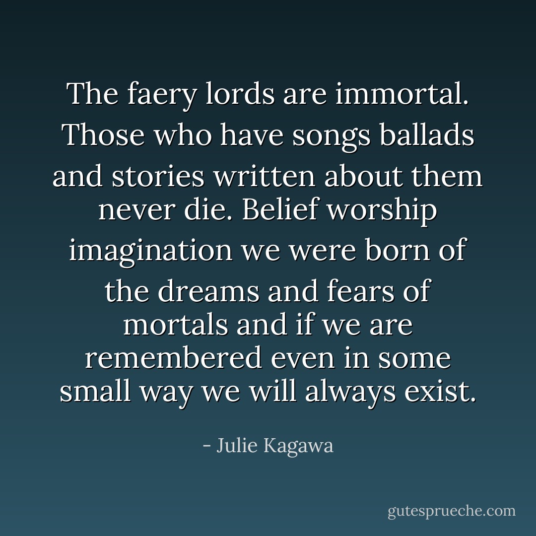 The faery lords are immortal. Those who have songs ballads and stories written about them never die. Belief worship imagination we were born of the dreams and fears of mortals and if we are remembered even in some small way we will always exist. - Julie Kagawa