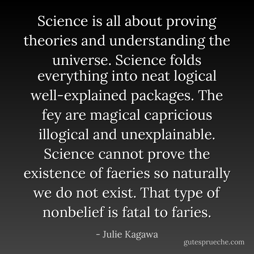 Science is all about proving theories and understanding the universe. Science folds everything into neat logical well-explained packages. The fey are magical capricious illogical and unexplainable. Science cannot prove the existence of faeries so naturally we do not exist. That type of nonbelief is fatal to faries. - Julie Kagawa
