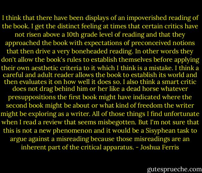 I think that there have been displays of an impoverished reading of the book. I get the distinct feeling at times that certain critics have not risen above a 10th grade level of reading and that they approached the book with expectations of preconceived notions that then drive a very boneheaded reading. In other words they don't allow the book's rules to establish themselves before applying their own aesthetic criteria to it which I think is a mistake. I think a careful and adult reader allows the book to establish its world and then evaluates it on how well it does so. I also think a smart critic does not drag behind him or her like a dead horse whatever presuppositions the first book might have indicated where the second book might be about or what kind of freedom the writer might be exploring as a writer. All of those things I find unfortunate when I read a review that seems misbegotten. But I'm not sure that this is not a new phenomenon and it would be a Sisyphean task to argue against a misreading because those misreadings are an inherent part of the critical apparatus. - Joshua Ferris