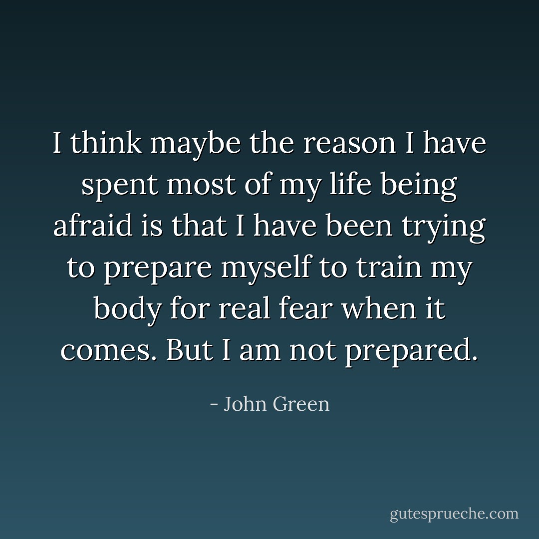 I think maybe the reason I have spent most of my life being afraid is that I have been trying to prepare myself to train my body for real fear when it comes. But I am not prepared. - John Green