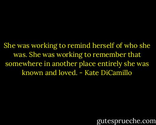 She was working to remind herself of who she was. She was working to remember that somewhere in another place entirely she was known and loved. - Kate DiCamillo