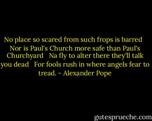 No place so scared from such frops is barred <br /> Nor is Paul's Church more safe than Paul's Churchyard <br /> Na fly to alter there they'll talk you dead <br /> For fools rush in where angels fear to tread. - Alexander Pope