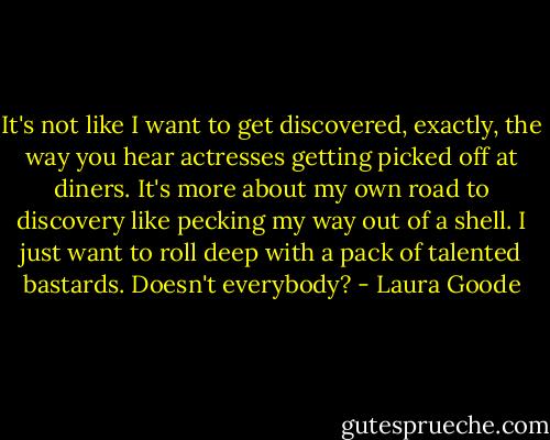 It's not like I want to get discovered, exactly, the way you hear actresses getting picked off at diners. It's more about my own road to discovery like pecking my way out of a shell. I just want to roll deep with a pack of talented bastards. Doesn't everybody? - Laura Goode