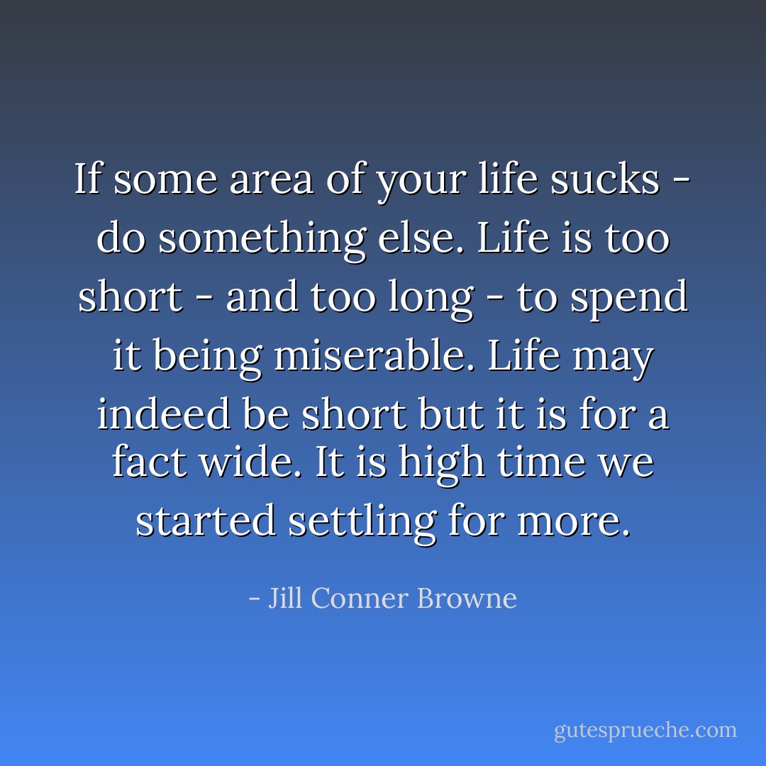 If some area of your life sucks - do something else. Life is too short - and too long - to spend it being miserable. Life may indeed be short but it is for a fact wide. It is high time we started settling for more. - Jill Conner Browne