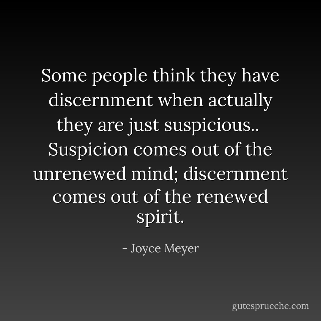 Some people think they have discernment when actually they are just suspicious..<br /><br />Suspicion comes out of the unrenewed mind; discernment comes out of the renewed spirit. - Joyce Meyer