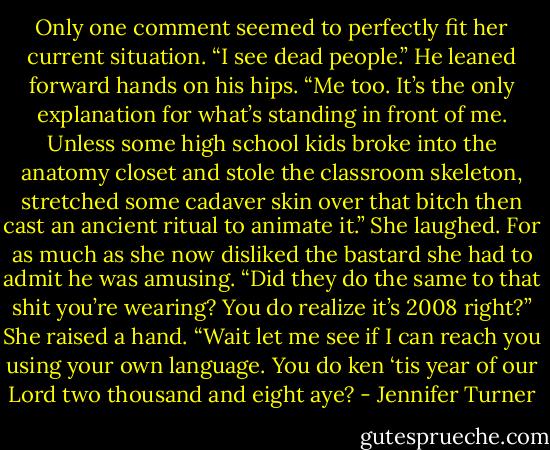 Only one comment seemed to perfectly fit her current situation. “I see dead people.”<br />He leaned forward hands on his hips. “Me too. It’s the only explanation for what’s standing in front of me. Unless some high school kids broke into the anatomy closet and stole the classroom skeleton, stretched some cadaver skin over that bitch then cast an ancient ritual to animate it.” She laughed. For as much as she now disliked the bastard she had to admit he was amusing. “Did they do the same to that shit you’re wearing? You do realize it’s 2008 right?” She raised a hand. “Wait let me see if I can reach you using your own language. You do ken ‘tis year of our Lord two thousand and eight aye? - Jennifer Turner