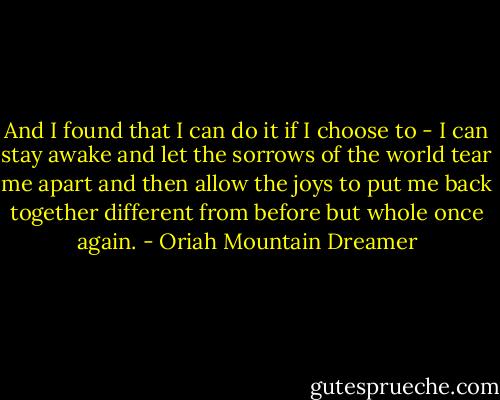 And I found that I can do it if I choose to - I can stay awake and let the sorrows of the world tear me apart and then allow the joys to put me back together different from before but whole once again. - Oriah Mountain Dreamer