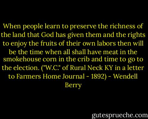 When people learn to preserve the richness of the land that God has given them and the rights to enjoy the fruits of their own labors then will be the time when all shall have meat in the smokehouse corn in the crib and time to go to the election. ("W.C." of Rural Neck KY in a letter to Farmers Home Journal - 1892) - Wendell Berry