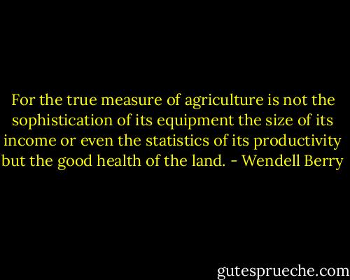 For the true measure of agriculture is not the sophistication of its equipment the size of its income or even the statistics of its productivity but the good health of the land. - Wendell Berry
