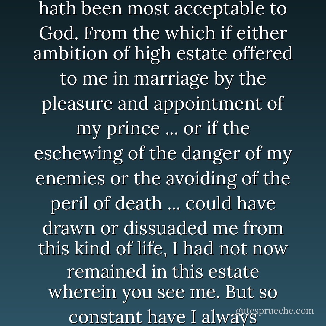 [F]rom my years of understanding ... I happily chose this kind of life in which I yet live [i.e., unmarried], which I assure you for my own part hath hitherto best contented myself and I trust hath been most acceptable to God. From the which if either ambition of high estate offered to me in marriage by the pleasure and appointment of my prince ... or if the eschewing of the danger of my enemies or the avoiding of the peril of death ... could have drawn or dissuaded me from this kind of life, I had not now remained in this estate wherein you see me. But so constant have I always continued in this determination ... yet is it most true that at this day I stand free from any other meaning that either I have had in times past or have at this present. - Queen Elizabeth I