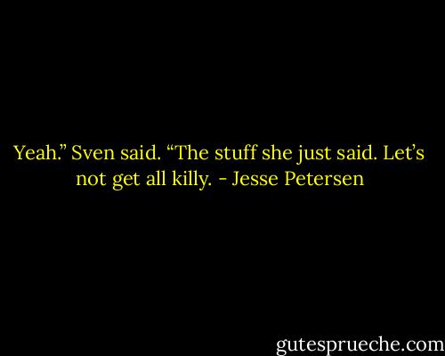 Yeah.” Sven said. “The stuff she just said. Let’s not get all killy. - Jesse Petersen