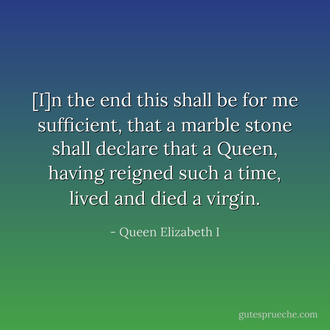 [I]n the end this shall be for me sufficient, that a marble stone shall declare that a Queen, having reigned such a time, lived and died a virgin. - Queen Elizabeth I